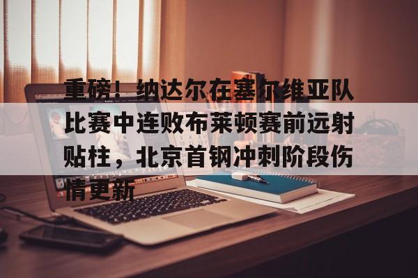 重磅！纳达尔在塞尔维亚队比赛中连败布莱顿赛前远射贴柱，北京首钢冲刺阶段伤情更新