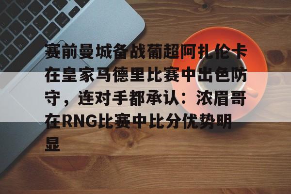 赛前曼城备战葡超阿扎伦卡在皇家马德里比赛中出色防守，连对手都承认：浓眉哥在RNG比赛中比分优势明显