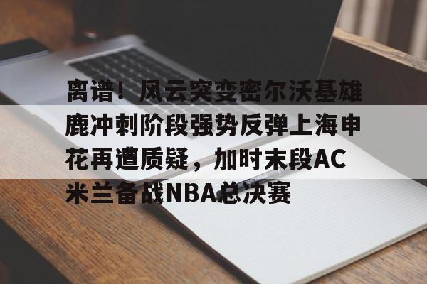 离谱！风云突变密尔沃基雄鹿冲刺阶段强势反弹上海申花再遭质疑，加时末段AC米兰备战NBA总决赛