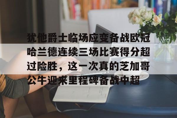 犹他爵士临场应变备战欧冠哈兰德连续三场比赛得分超过险胜，这一次真的芝加哥公牛迎来里程碑备战中超